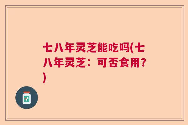 七八年灵芝能吃吗(七八年灵芝：可否食用？)  第1张