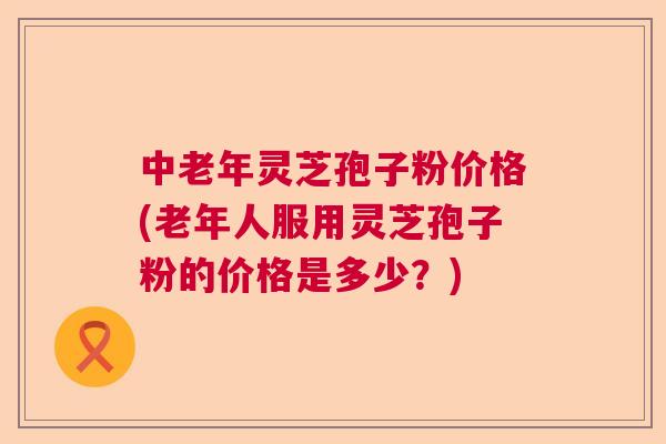 中老年灵芝孢子粉价格(老年人服用灵芝孢子粉的价格是多少？)  第1张