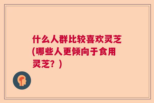 什么人群比较喜欢灵芝(哪些人更倾向于食用灵芝？)  第1张