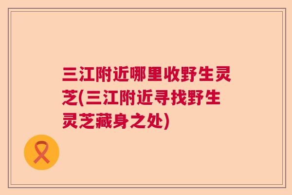 三江附近哪里收野生灵芝(三江附近寻找野生灵芝藏身之处)  第1张