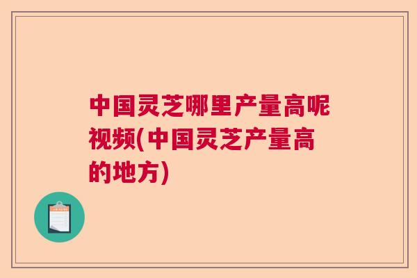 中国灵芝哪里产量高呢视频(中国灵芝产量高的地方)  第1张