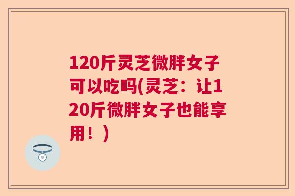 120斤灵芝微胖女子可以吃吗(灵芝：让120斤微胖女子也能享用！)  第1张