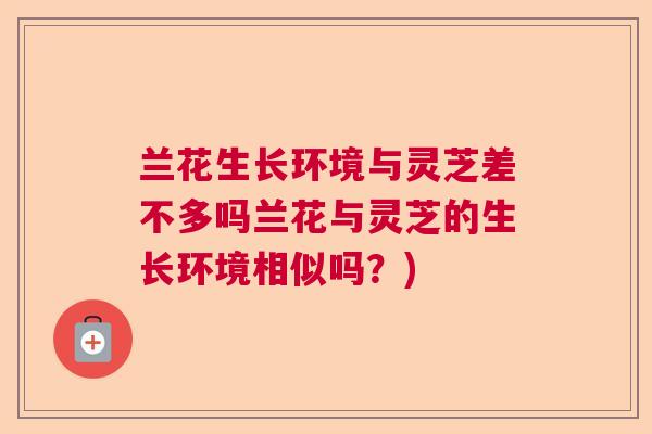 兰花生长环境与灵芝差不多吗兰花与灵芝的生长环境相似吗？)  第1张