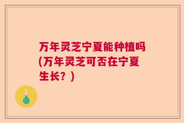 万年灵芝宁夏能种植吗(万年灵芝可否在宁夏生长？)  第1张