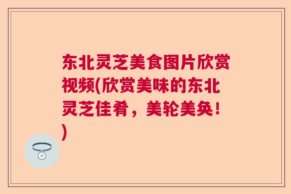 东北灵芝美食图片欣赏视频(欣赏美味的东北灵芝佳肴，美轮美奂！)  第1张