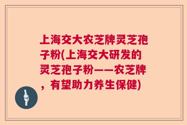 上海交大农芝牌灵芝孢子粉(上海交大研发的灵芝孢子粉——农芝牌，有望助力养生保健)  第1张