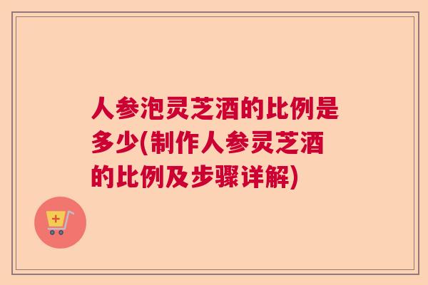 人参泡灵芝酒的比例是多少(制作人参灵芝酒的比例及步骤详解)  第1张
