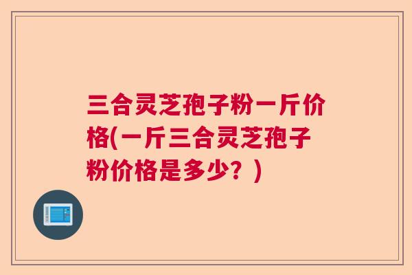 三合灵芝孢子粉一斤价格(一斤三合灵芝孢子粉价格是多少？)  第1张
