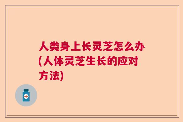 人类身上长灵芝怎么办(人体灵芝生长的应对方法)  第1张