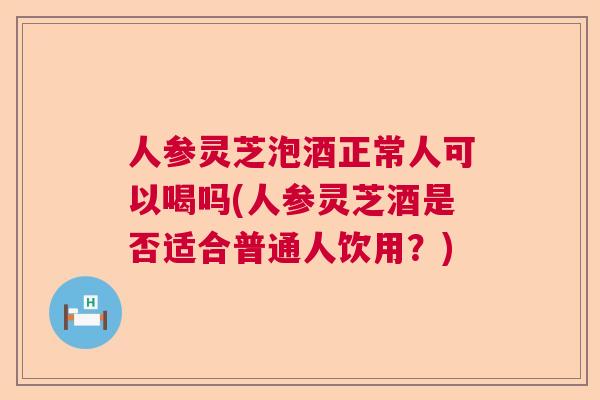 人参灵芝泡酒正常人可以喝吗(人参灵芝酒是否适合普通人饮用？)  第1张