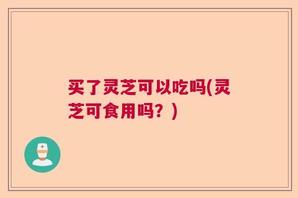 买了灵芝可以吃吗(灵芝可食用吗？)  第1张