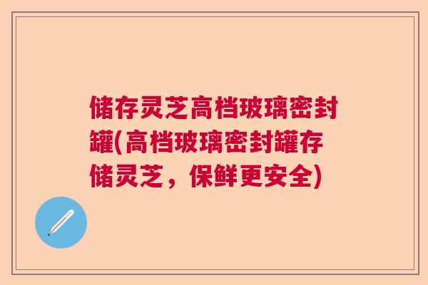 储存灵芝高档玻璃密封罐(高档玻璃密封罐存储灵芝，保鲜更安全)  第1张
