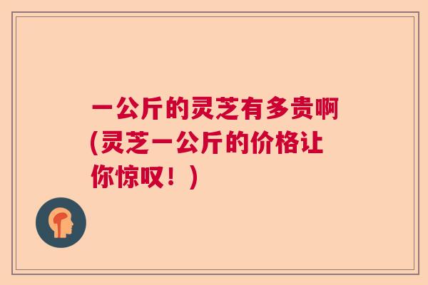 一公斤的灵芝有多贵啊(灵芝一公斤的价格让你惊叹！)  第1张