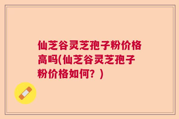 仙芝谷灵芝孢子粉价格高吗(仙芝谷灵芝孢子粉价格如何？)  第1张