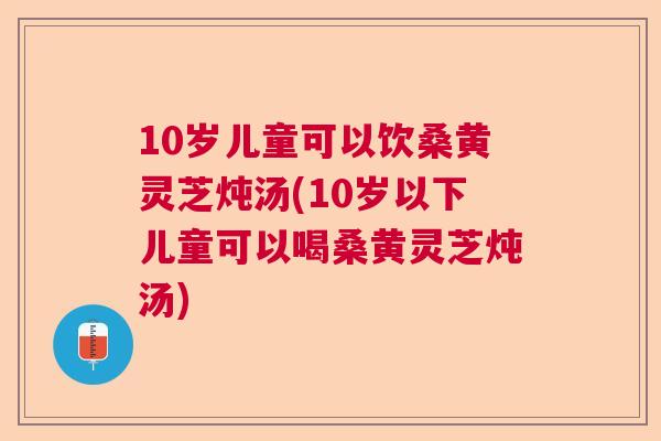 10岁儿童可以饮桑黄灵芝炖汤(10岁以下儿童可以喝桑黄灵芝炖汤)  第1张