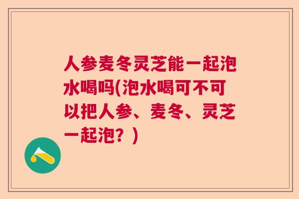 人参麦冬灵芝能一起泡水喝吗(泡水喝可不可以把人参、麦冬、灵芝一起泡？)  第1张