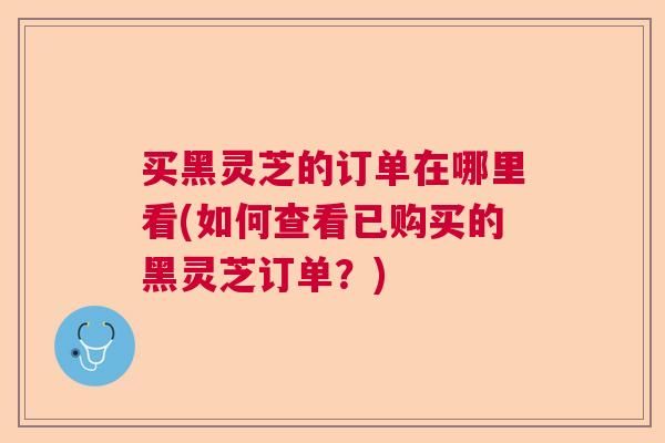 买黑灵芝的订单在哪里看(如何查看已购买的黑灵芝订单？)  第1张