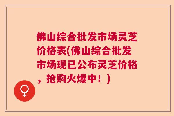 佛山综合批发市场灵芝价格表(佛山综合批发市场现已公布灵芝价格，抢购火爆中！)  第1张