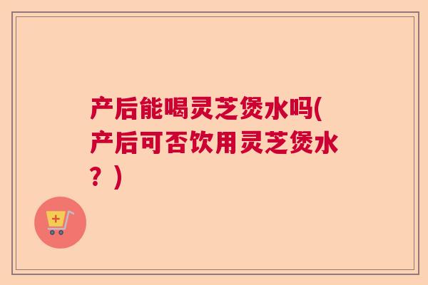 产后能喝灵芝煲水吗(产后可否饮用灵芝煲水？)  第1张