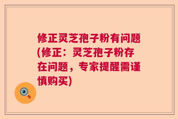 修正灵芝孢子粉有问题(修正：灵芝孢子粉存在问题，专家提醒需谨慎购买)  第1张
