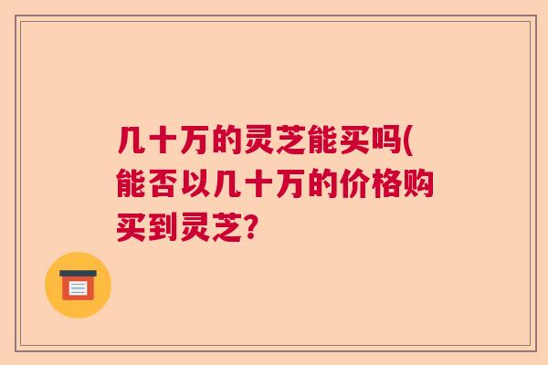 几十万的灵芝能买吗(能否以几十万的价格购买到灵芝？  第1张