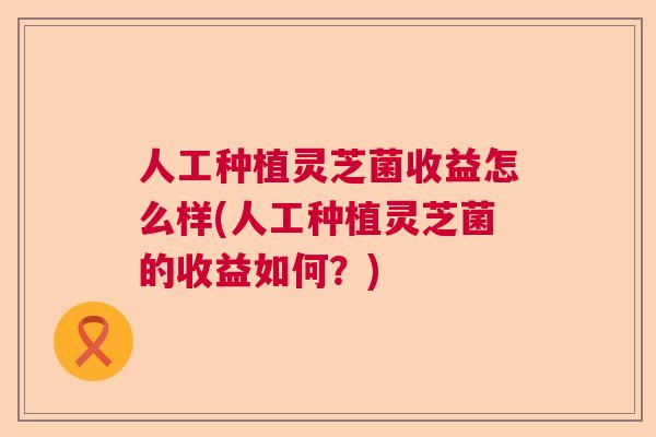人工种植灵芝菌收益怎么样(人工种植灵芝菌的收益如何？)  第1张