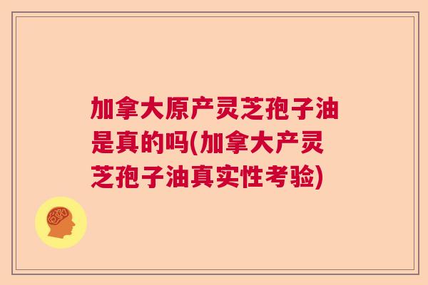 加拿大原产灵芝孢子油是真的吗(加拿大产灵芝孢子油真实性考验)  第1张