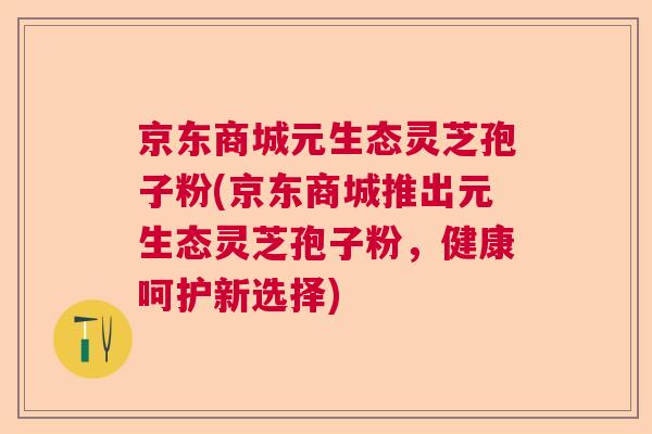 京东商城元生态灵芝孢子粉(京东商城推出元生态灵芝孢子粉，健康呵护新选择)  第1张
