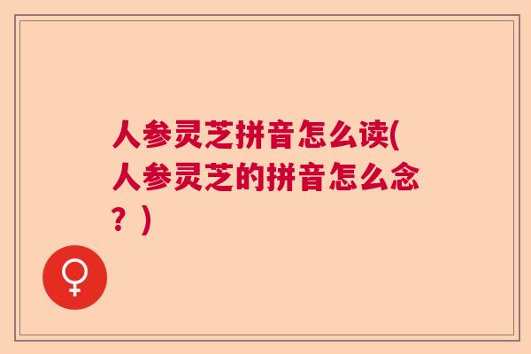 人参灵芝拼音怎么读(人参灵芝的拼音怎么念？)  第1张