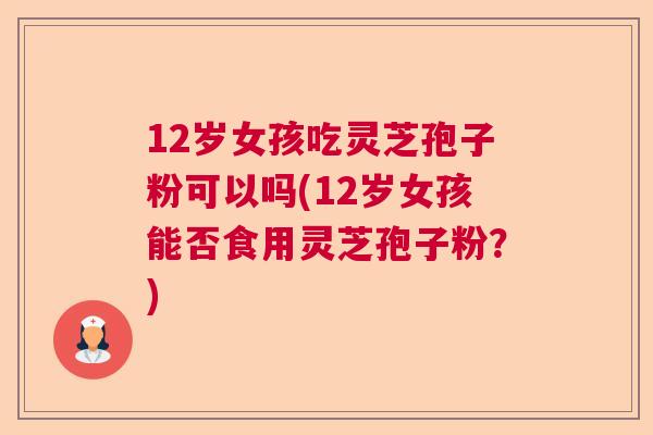12岁女孩吃灵芝孢子粉可以吗(12岁女孩能否食用灵芝孢子粉?)  第1张 12岁女孩吃灵芝孢子粉可以吗(12岁女孩能否食用灵芝孢子粉?)  第1张