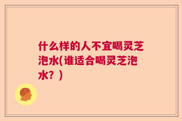 什么样的人不宜喝灵芝泡水(谁适合喝灵芝泡水？)  第1张