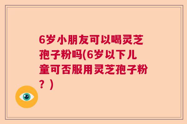 6岁小朋友可以喝灵芝孢子粉吗(6岁以下儿童可否服用灵芝孢子粉？)  第1张