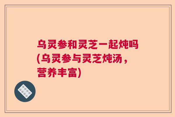乌灵参和灵芝一起炖吗(乌灵参与灵芝炖汤，营养丰富)  第1张