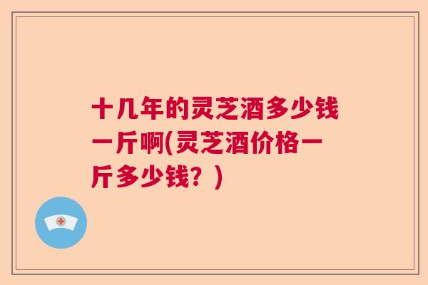 十几年的灵芝酒多少钱一斤啊(灵芝酒价格一斤多少钱？)  第1张