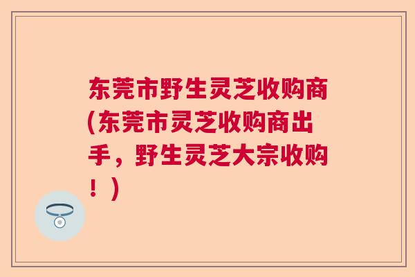 东莞市野生灵芝收购商(东莞市灵芝收购商出手，野生灵芝大宗收购！)  第1张