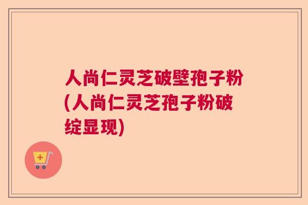 人尚仁灵芝破壁孢子粉(人尚仁灵芝孢子粉破绽显现)  第1张