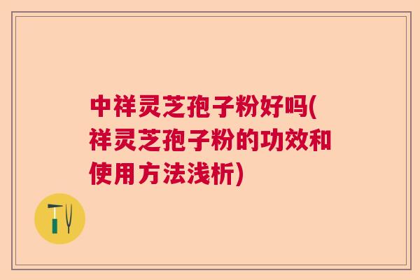 中祥灵芝孢子粉好吗(祥灵芝孢子粉的功效和使用方法浅析)  第1张