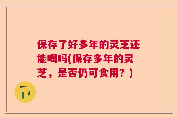 保存了好多年的灵芝还能喝吗(保存多年的灵芝，是否仍可食用？)  第1张