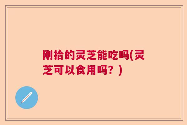 刚拾的灵芝能吃吗(灵芝可以食用吗？)  第1张