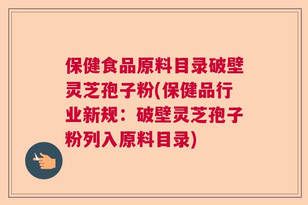 保健食品原料目录破壁灵芝孢子粉(保健品行业新规：破壁灵芝孢子粉列入原料目录)  第1张