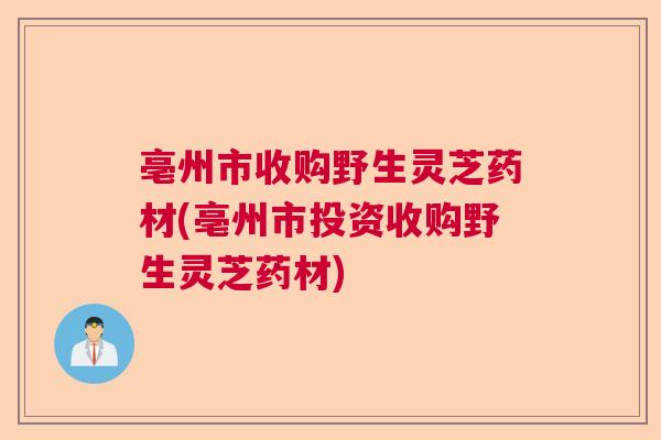 亳州市收购野生灵芝药材(亳州市投资收购野生灵芝药材)  第1张