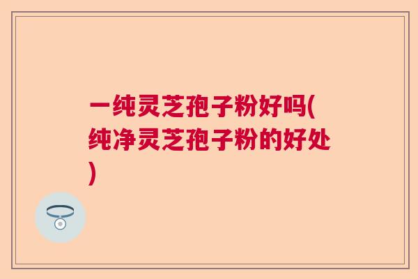 一纯灵芝孢子粉好吗(纯净灵芝孢子粉的好处)  第1张