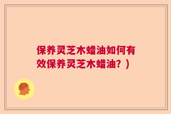 保养灵芝木蜡油如何有效保养灵芝木蜡油？)  第1张