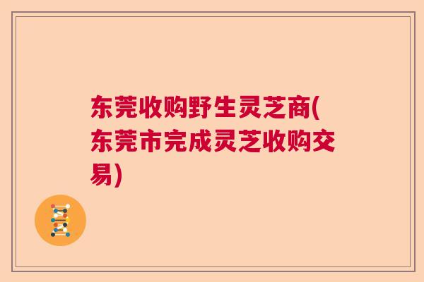 东莞收购野生灵芝商(东莞市完成灵芝收购交易)  第1张