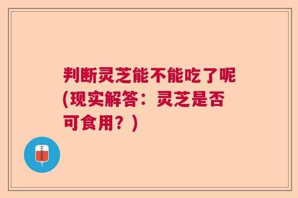 判断灵芝能不能吃了呢(现实解答：灵芝是否可食用？)  第1张