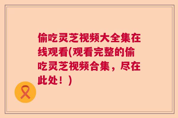 偷吃灵芝视频大全集在线观看(观看完整的偷吃灵芝视频合集，尽在此处！)  第1张