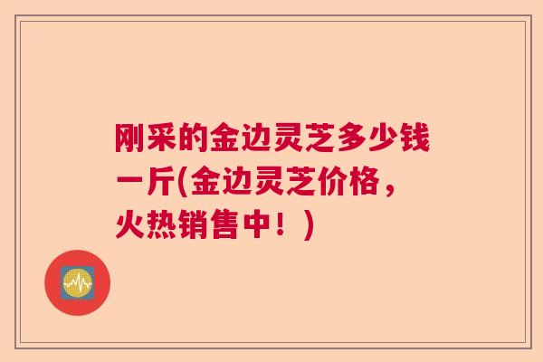 刚采的金边灵芝多少钱一斤(金边灵芝价格，火热销售中！)  第1张