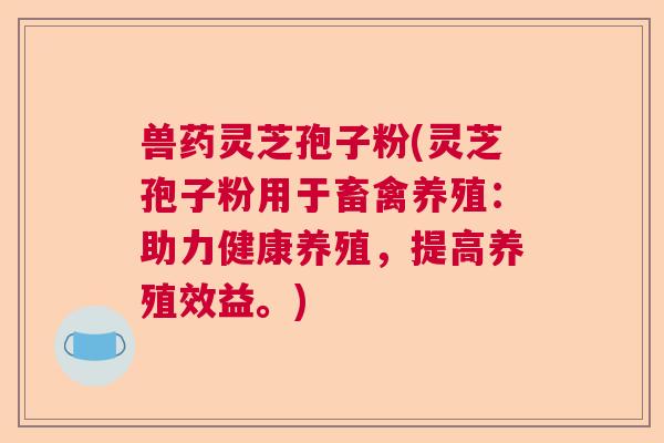 兽药灵芝孢子粉(灵芝孢子粉用于畜禽养殖：助力健康养殖，提高养殖效益。)  第1张