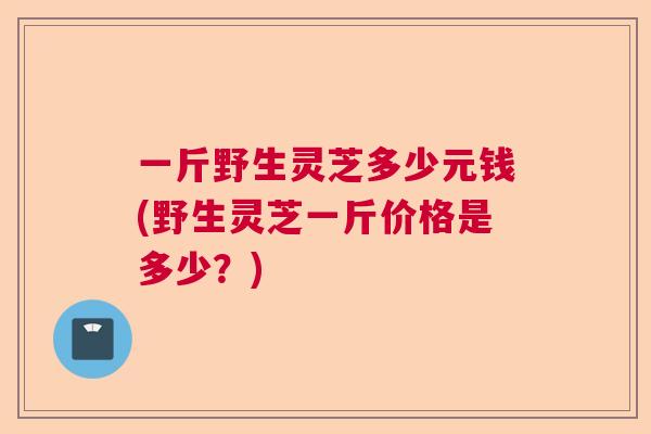 一斤野生灵芝多少元钱(野生灵芝一斤价格是多少？)  第1张