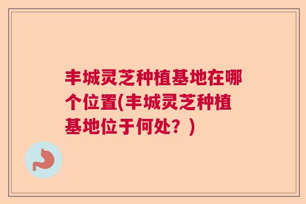 丰城灵芝种植基地在哪个位置(丰城灵芝种植基地位于何处？)  第1张